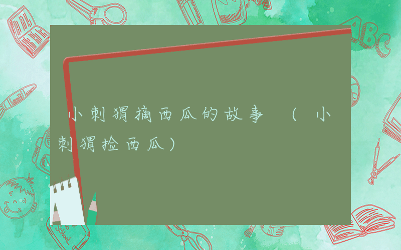 小刺猬摘西瓜的故事 (小刺猬捡西瓜)